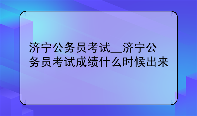 济宁公务员考试__济宁公务员考试成绩什么时候出来