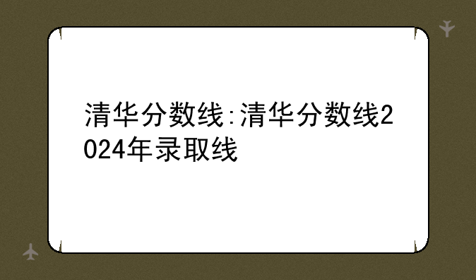 清华分数线:清华分数线2024年录取线
