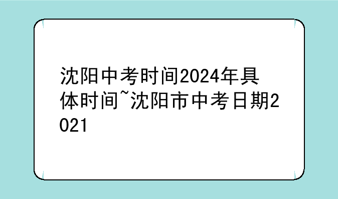 沈阳中考时间2024年具体时间~沈阳市中考日期2021