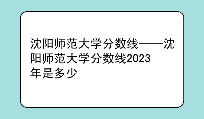 沈阳师范大学分数线——沈阳师范大学分数线2023年是多少