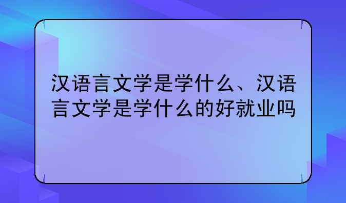 汉语言文学是学什么、汉语言文学是学什么的好就业吗