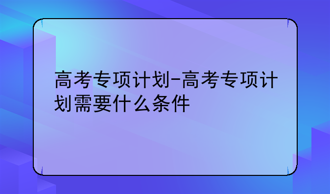 高考专项计划-高考专项计划需要什么条件
