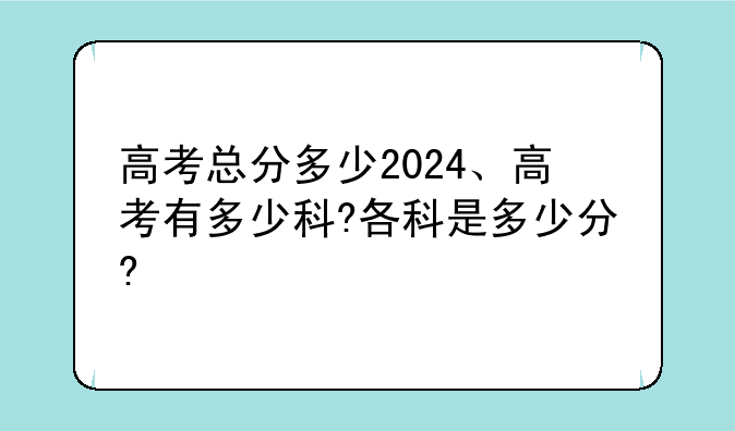 高考总分多少2024、高考有多少科?各科是多少分?