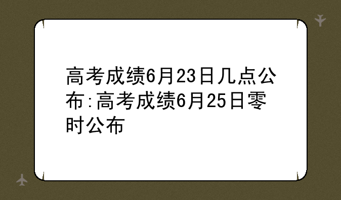 高考成绩6月23日几点公布:高考成绩6月25日零时公布