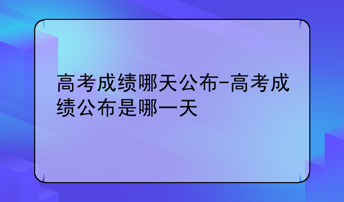 高考成绩哪天公布-高考成绩公布是哪一天