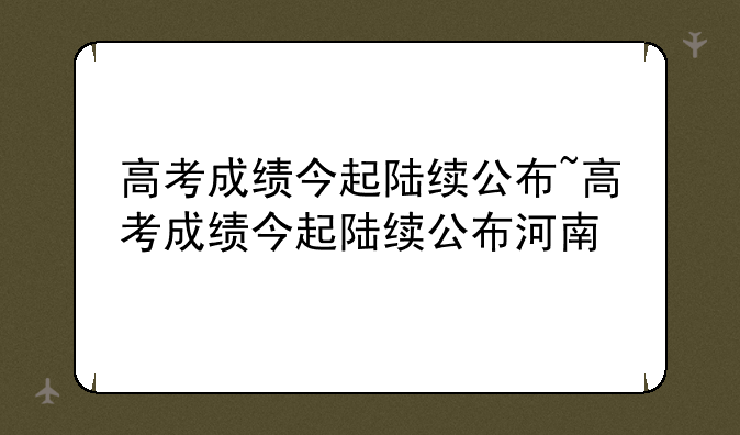 高考成绩今起陆续公布~高考成绩今起陆续公布河南