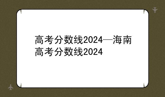 高考分数线2024—海南高考分数线2024