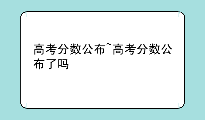 高考分数公布~高考分数公布了吗