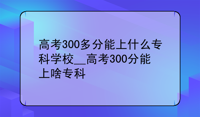高考300多分能上什么专科学校__高考300分能上啥专科