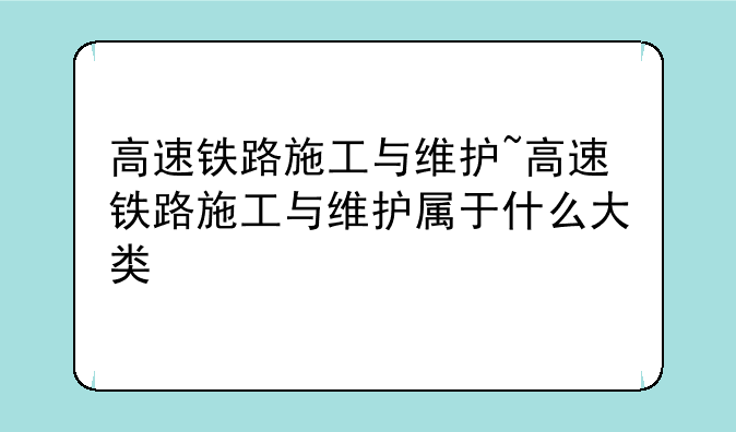 高速铁路施工与维护~高速铁路施工与维护属于什么大类