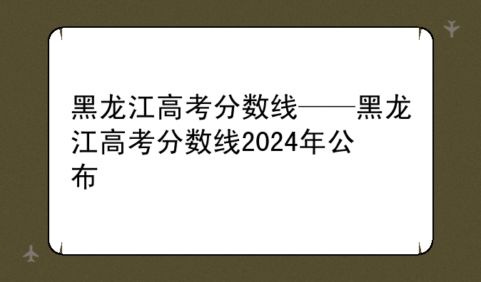 黑龙江高考分数线——黑龙江高考分数线2024年公布