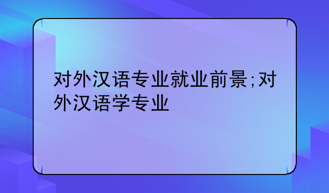 对外汉语专业就业前景;对外汉语学专业