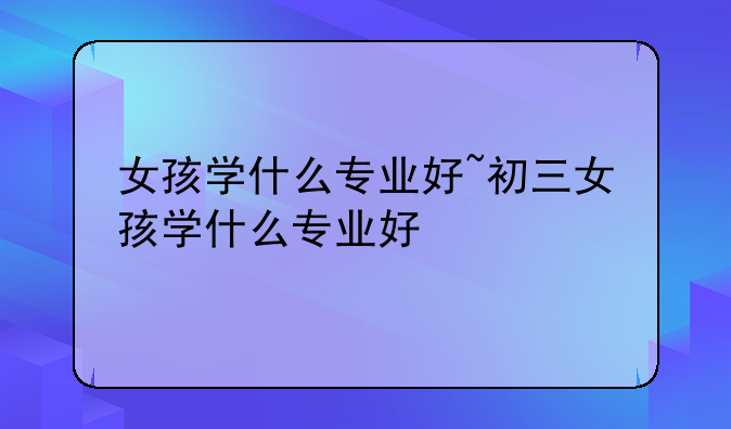 女孩学什么专业好~初三女孩学什么专业好