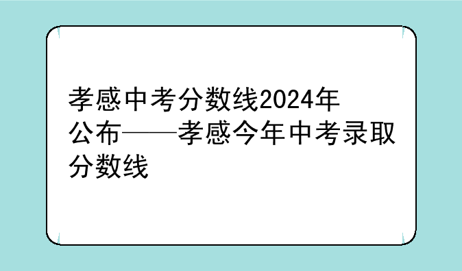 孝感中考分数线2024年公布——孝感今年中考录取分数线