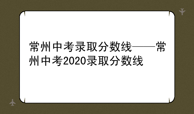 常州中考录取分数线——常州中考2020录取分数线