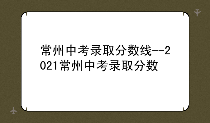 常州中考录取分数线--2021常州中考录取分数