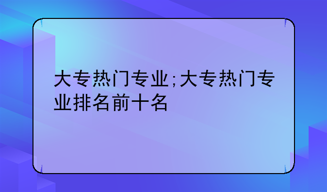 大专热门专业;大专热门专业排名前十名