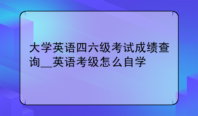 大学英语四六级考试成绩查询__英语考级怎么自学