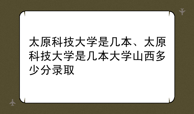 太原科技大学是几本、太原科技大学是几本大学山西多少分录取