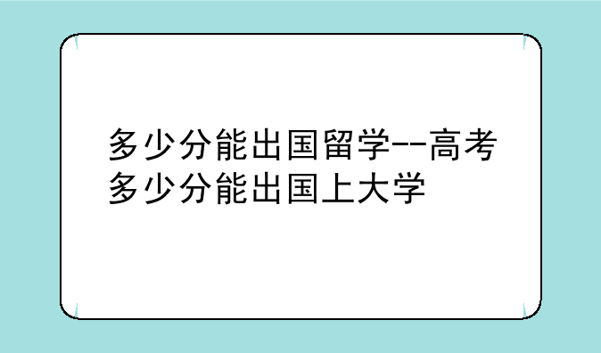 多少分能出国留学--高考多少分能出国上大学