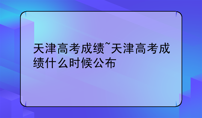 天津高考成绩~天津高考成绩什么时候公布