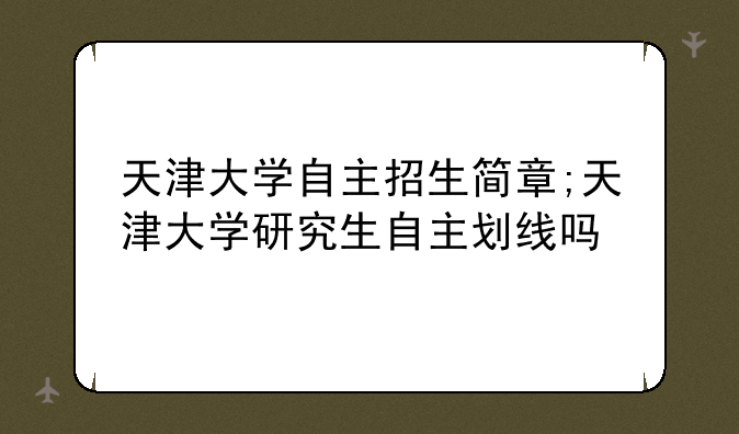 天津大学自主招生简章;天津大学研究生自主划线吗