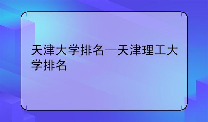 天津大学排名—天津理工大学排名
