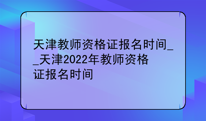天津教师资格证报名时间__天津2022年教师资格证报名时间
