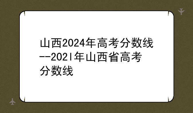 山西2024年高考分数线--202l年山西省高考分数线