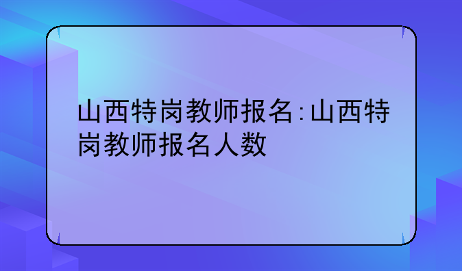 山西特岗教师报名:山西特岗教师报名人数
