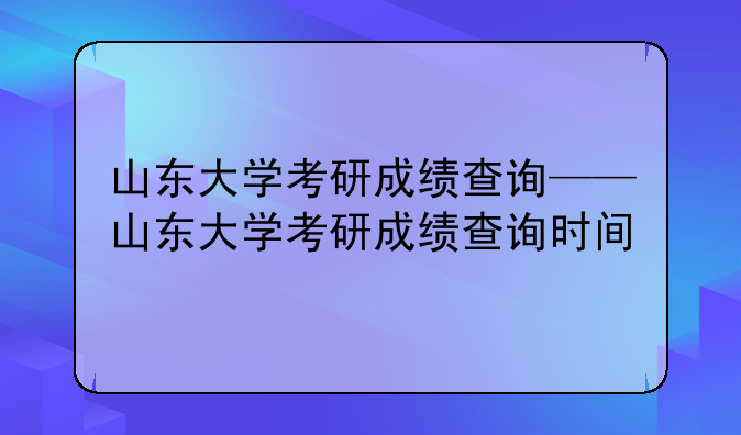 山东大学考研成绩查询——山东大学考研成绩查询时间
