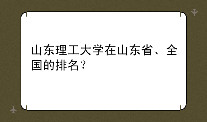 山东理工大学在山东省、全国的排名？