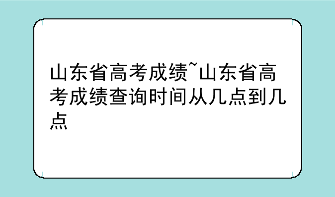山东省高考成绩~山东省高考成绩查询时间从几点到几点