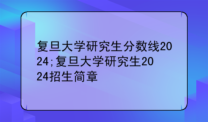 复旦大学研究生分数线2024;复旦大学研究生2024招生简章
