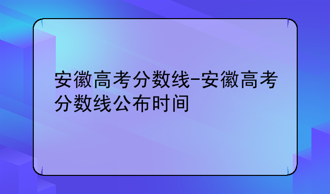 安徽高考分数线-安徽高考分数线公布时间