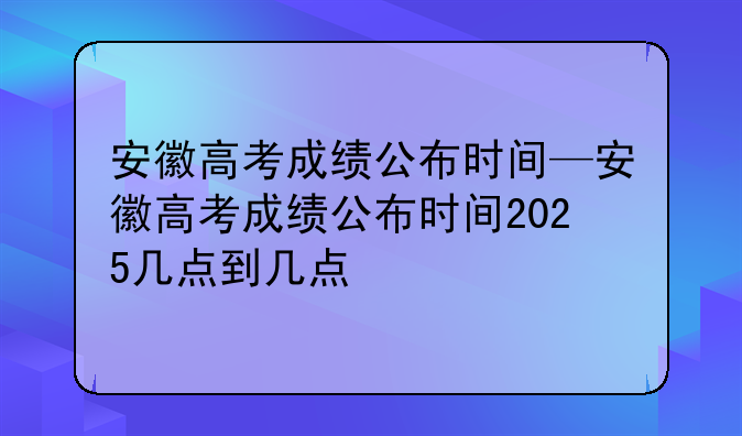 安徽高考成绩公布时间—安徽高考成绩公布时间2025几点到几点