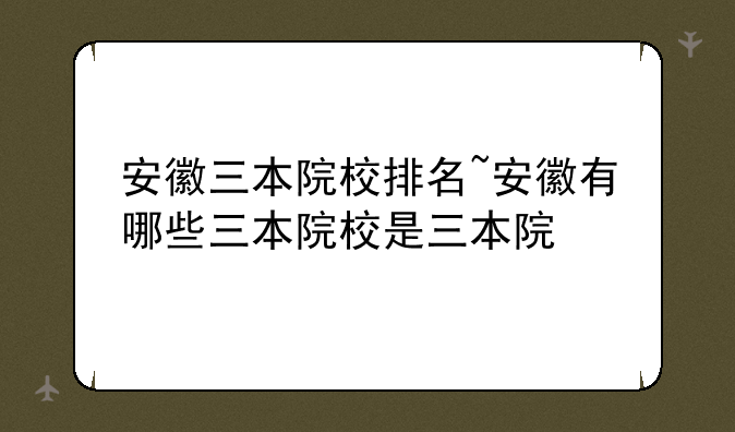安徽三本院校排名~安徽有哪些三本院校是三本院