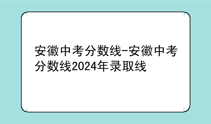 安徽中考分数线-安徽中考分数线2024年录取线