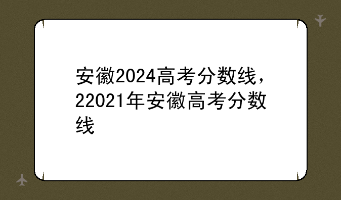安徽2024高考分数线，22021年安徽高考分数线