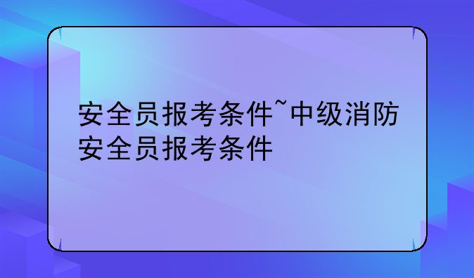 安全员报考条件~中级消防安全员报考条件