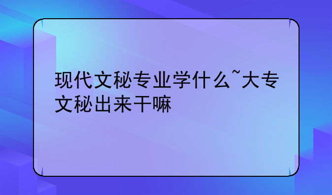 现代文秘专业学什么~大专文秘出来干嘛