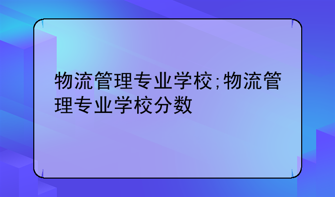 物流管理专业学校;物流管理专业学校分数