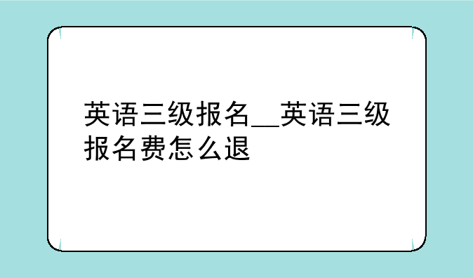 英语三级报名__英语三级报名费怎么退