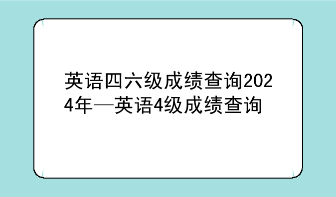英语四六级成绩查询2024年—英语4级成绩查询