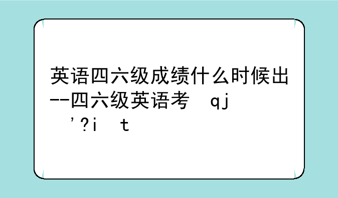 英语四六级成绩什么时候出--四六级英语考试成绩什么时候出来