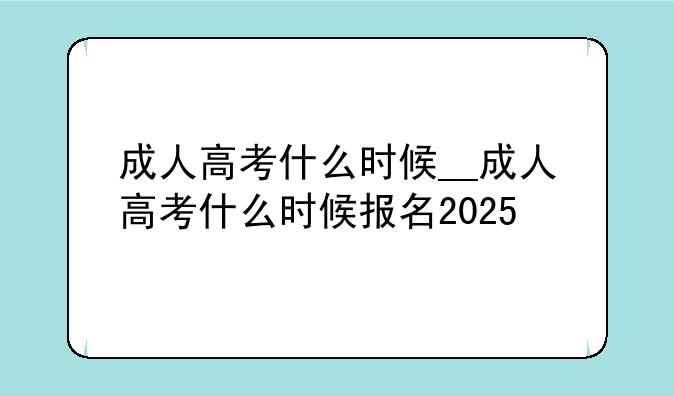 成人高考什么时候__成人高考什么时候报名2025