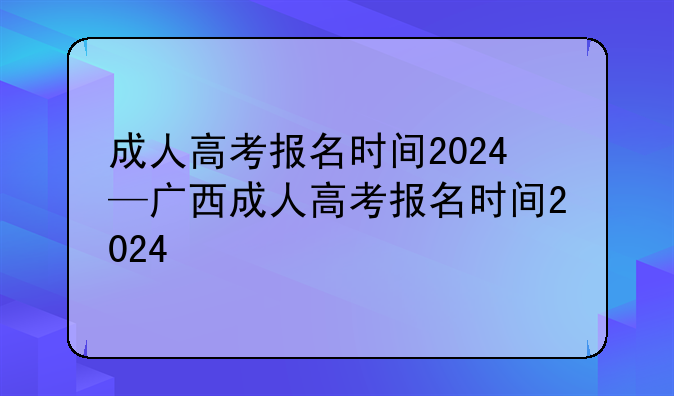 成人高考报名时间2024—广西成人高考报名时间2024