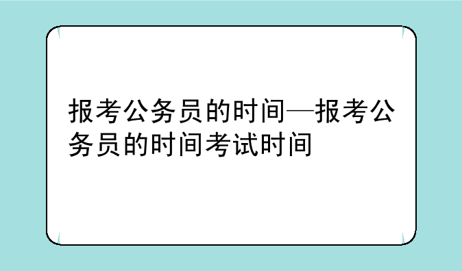 报考公务员的时间—报考公务员的时间考试时间