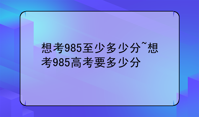想考985至少多少分~想考985高考要多少分