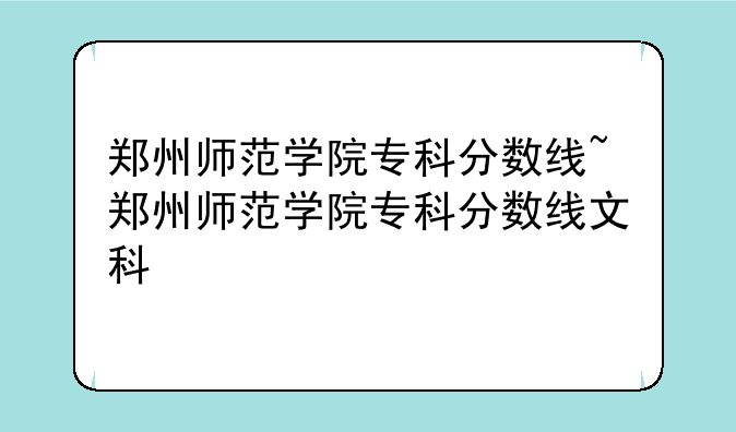 郑州师范学院专科分数线~郑州师范学院专科分数线文科